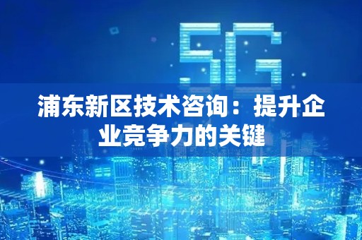 浦东新区技术咨询：提升企业竞争力的关键