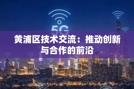 黄浦区技术交流：推动创新与合作的前沿