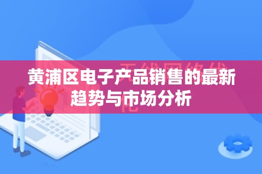 黄浦区电子产品销售的最新趋势与市场分析