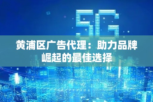 黄浦区广告代理：助力品牌崛起的最佳选择