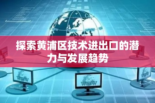 探索黄浦区技术进出口的潜力与发展趋势