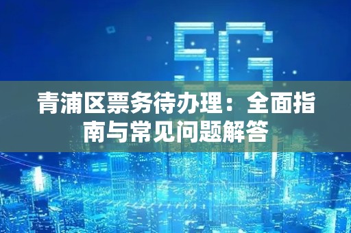 青浦区票务待办理：全面指南与常见问题解答