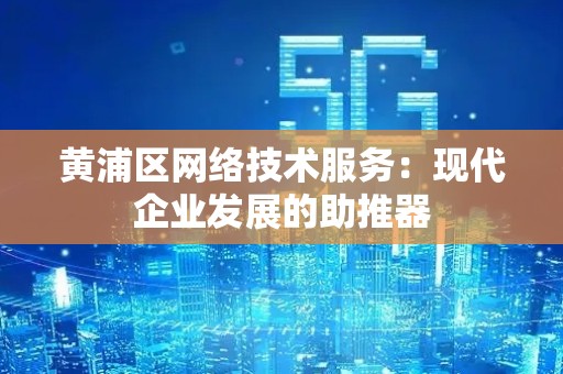 黄浦区网络技术服务：现代企业发展的助推器
