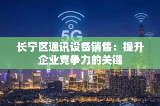 长宁区通讯设备销售：提升企业竞争力的关键
