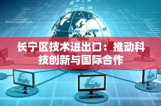 长宁区技术进出口：推动科技创新与国际合作