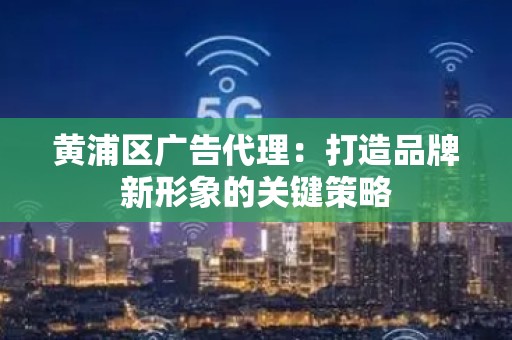 黄浦区广告代理：打造品牌新形象的关键策略