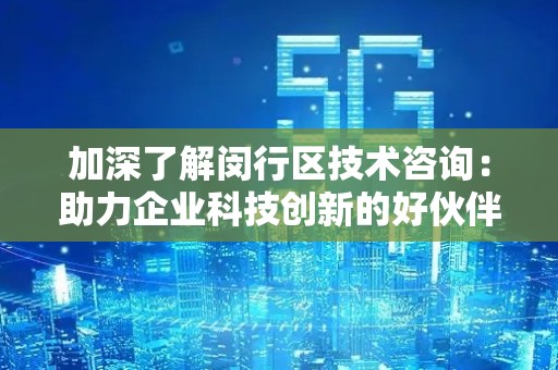 加深了解闵行区技术咨询：助力企业科技创新的好伙伴
