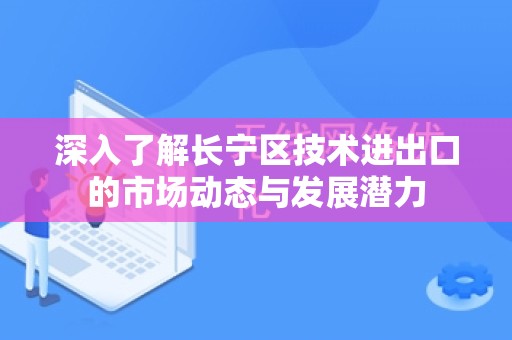 深入了解长宁区技术进出口的市场动态与发展潜力