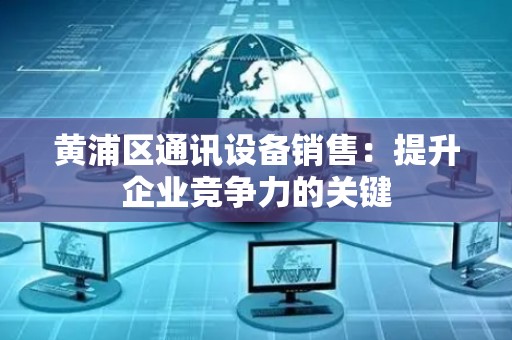 黄浦区通讯设备销售：提升企业竞争力的关键