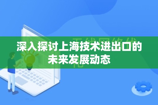 深入探讨上海技术进出口的未来发展动态