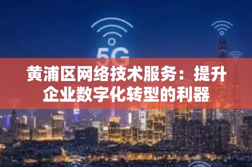 黄浦区网络技术服务：提升企业数字化转型的利器