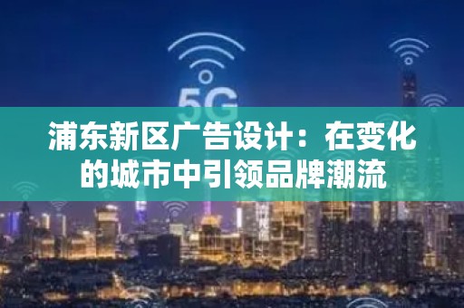 浦东新区广告设计：在变化的城市中引领品牌潮流