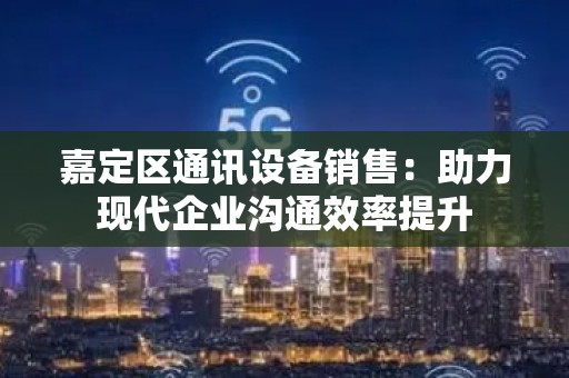 嘉定区通讯设备销售：助力现代企业沟通效率提升