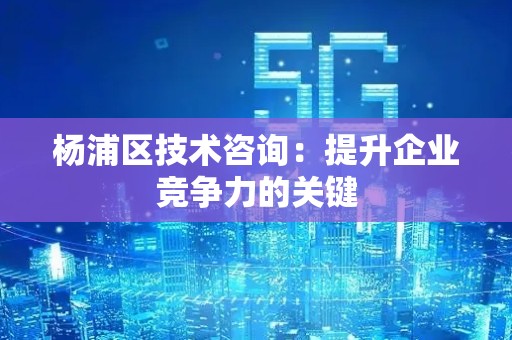 杨浦区技术咨询：提升企业竞争力的关键