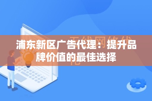 浦东新区广告代理：提升品牌价值的最佳选择