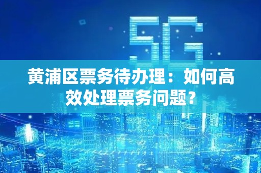黄浦区票务待办理：如何高效处理票务问题？