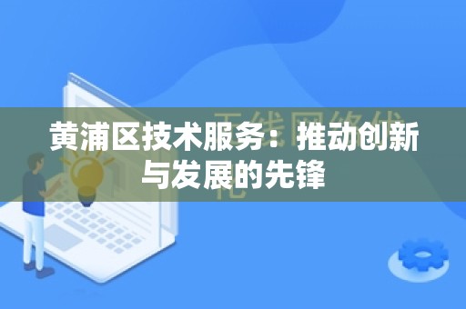 黄浦区技术服务：推动创新与发展的先锋
