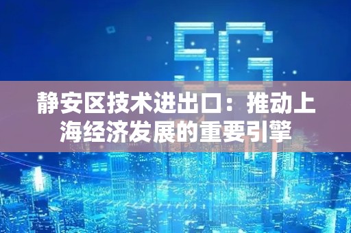 静安区技术进出口：推动上海经济发展的重要引擎
